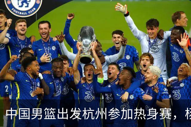 中国男篮出发杭州参加热身赛，杨瀚森未跟队，因为他是NBA球员